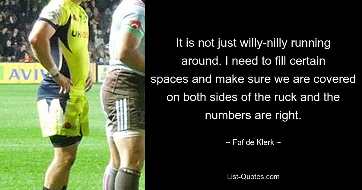 It is not just willy-nilly running around. I need to fill certain spaces and make sure we are covered on both sides of the ruck and the numbers are right. — © Faf de Klerk