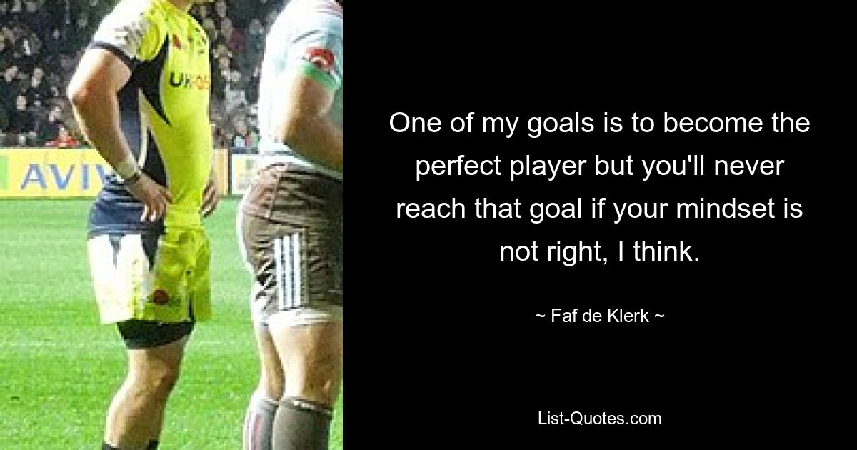 One of my goals is to become the perfect player but you'll never reach that goal if your mindset is not right, I think. — © Faf de Klerk