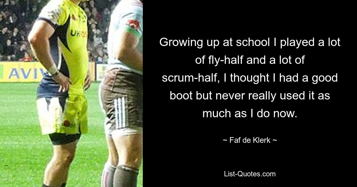 Growing up at school I played a lot of fly-half and a lot of scrum-half, I thought I had a good boot but never really used it as much as I do now. — © Faf de Klerk