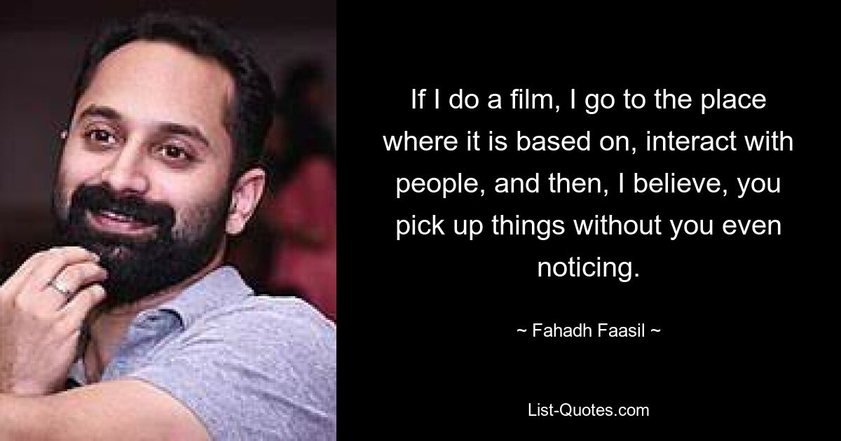 If I do a film, I go to the place where it is based on, interact with people, and then, I believe, you pick up things without you even noticing. — © Fahadh Faasil