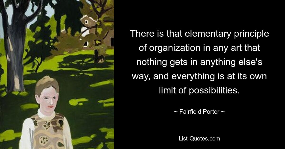 There is that elementary principle of organization in any art that nothing gets in anything else's way, and everything is at its own limit of possibilities. — © Fairfield Porter