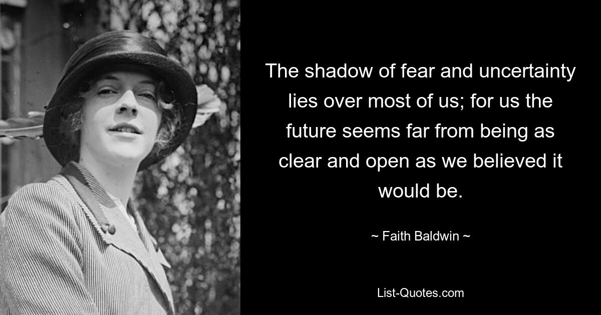 The shadow of fear and uncertainty lies over most of us; for us the future seems far from being as clear and open as we believed it would be. — © Faith Baldwin