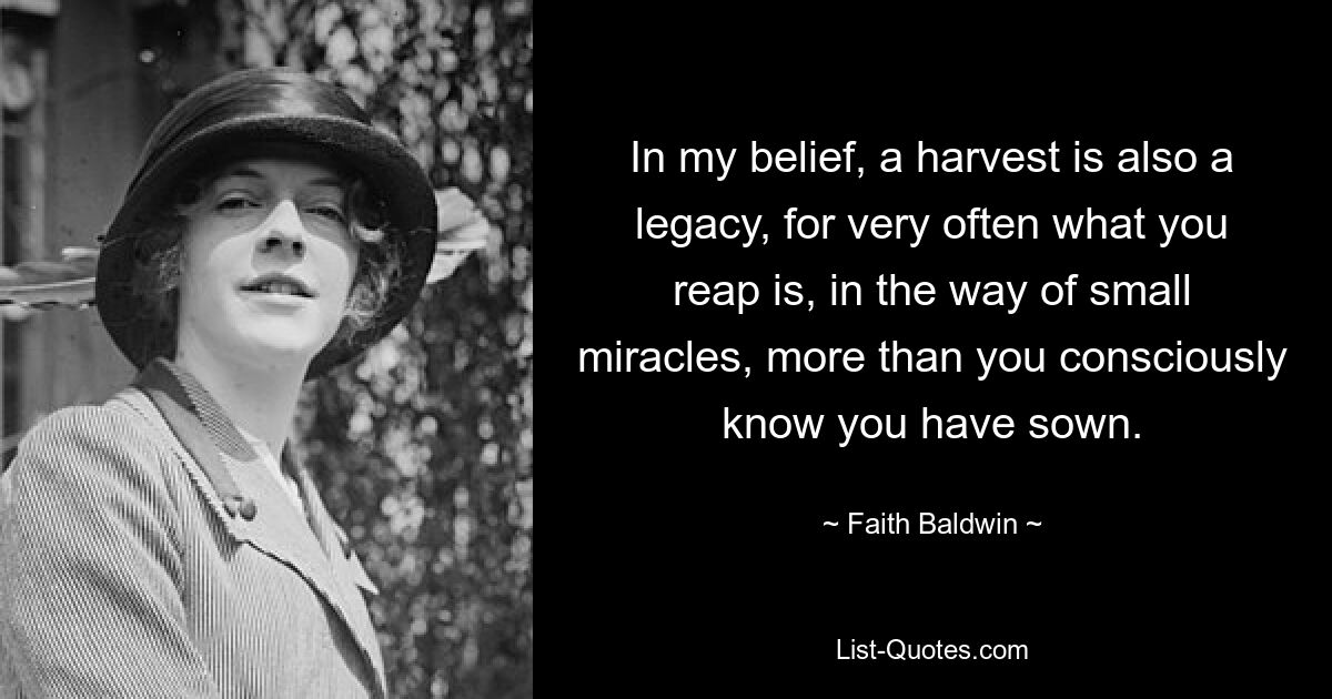 In my belief, a harvest is also a legacy, for very often what you reap is, in the way of small miracles, more than you consciously know you have sown. — © Faith Baldwin