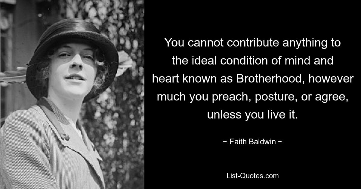 You cannot contribute anything to the ideal condition of mind and heart known as Brotherhood, however much you preach, posture, or agree, unless you live it. — © Faith Baldwin