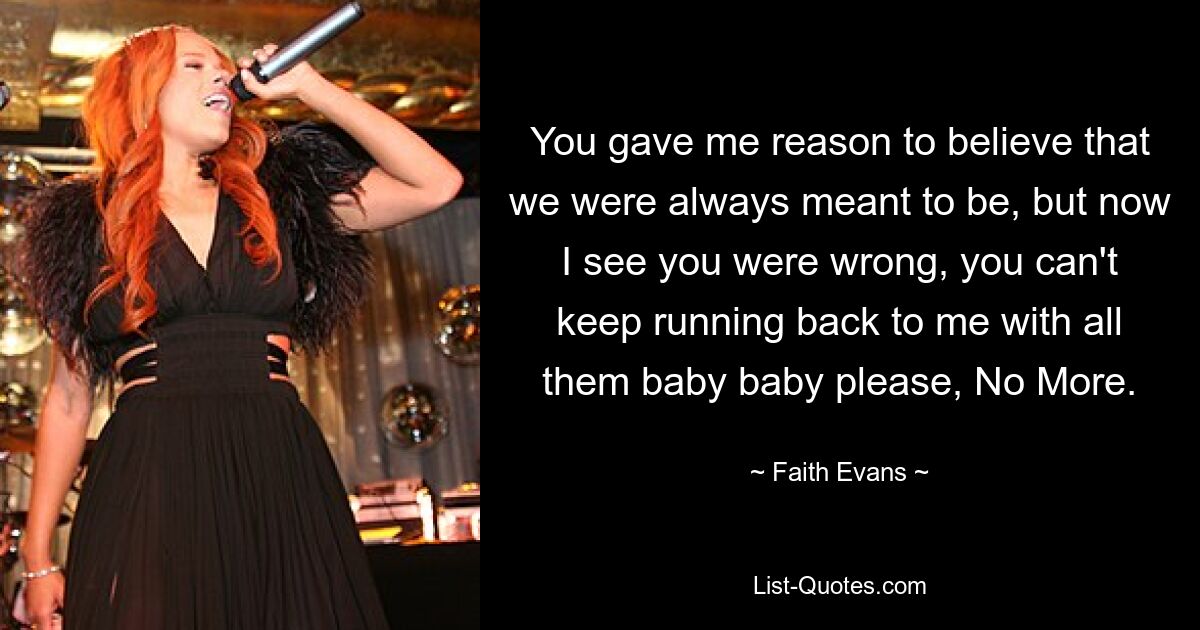 You gave me reason to believe that we were always meant to be, but now I see you were wrong, you can't keep running back to me with all them baby baby please, No More. — © Faith Evans