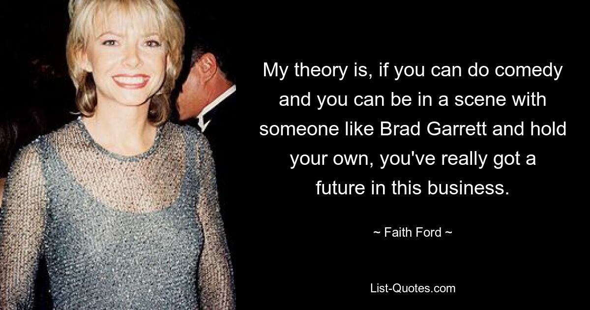 My theory is, if you can do comedy and you can be in a scene with someone like Brad Garrett and hold your own, you've really got a future in this business. — © Faith Ford