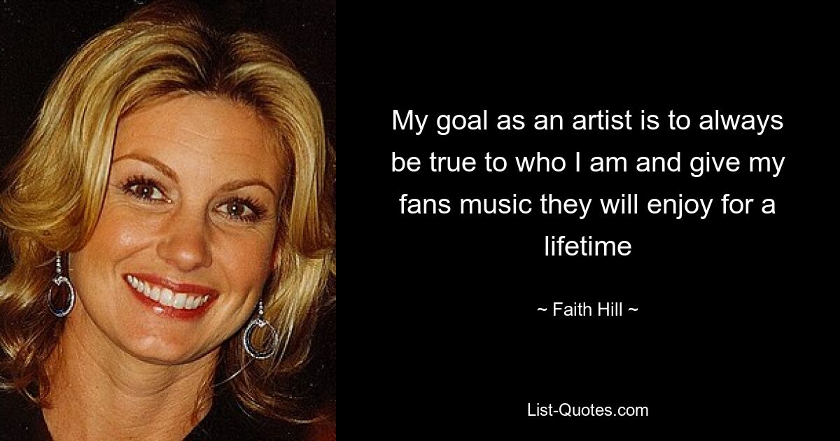 My goal as an artist is to always be true to who I am and give my fans music they will enjoy for a lifetime — © Faith Hill