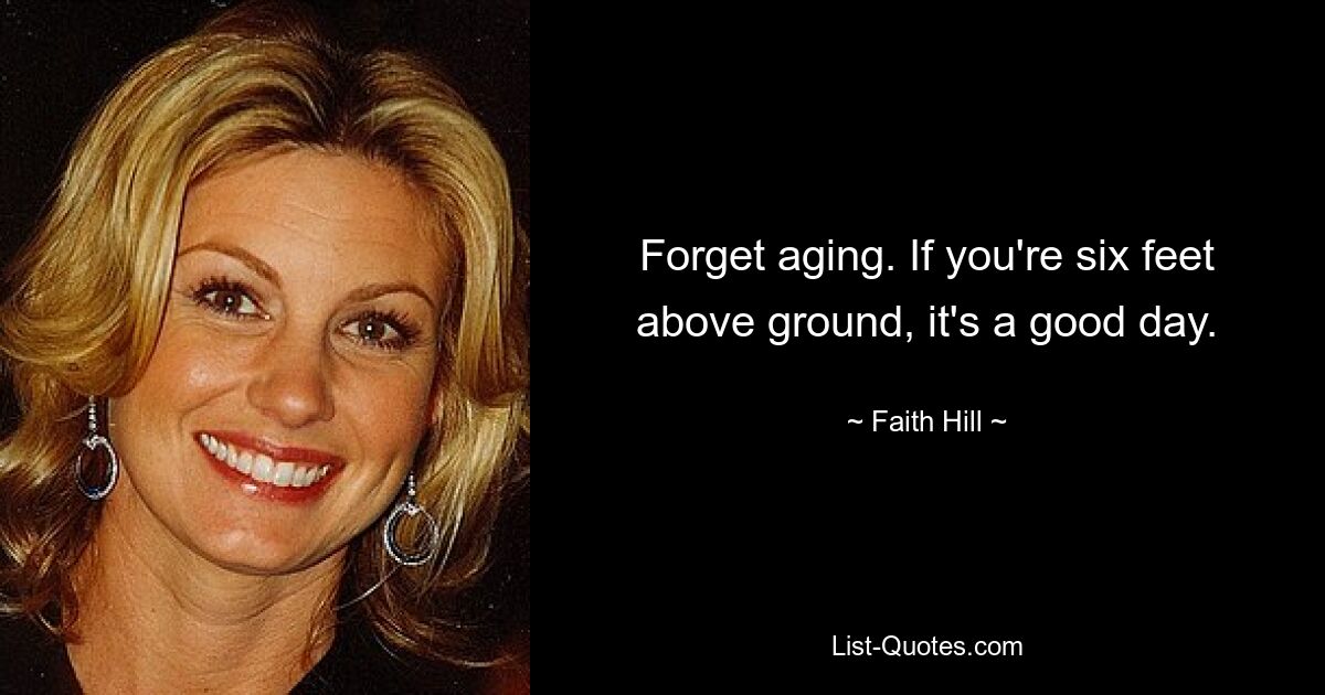 Forget aging. If you're six feet above ground, it's a good day. — © Faith Hill