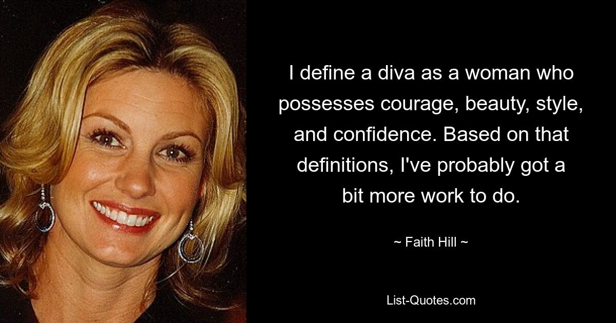 I define a diva as a woman who possesses courage, beauty, style, and confidence. Based on that definitions, I've probably got a bit more work to do. — © Faith Hill