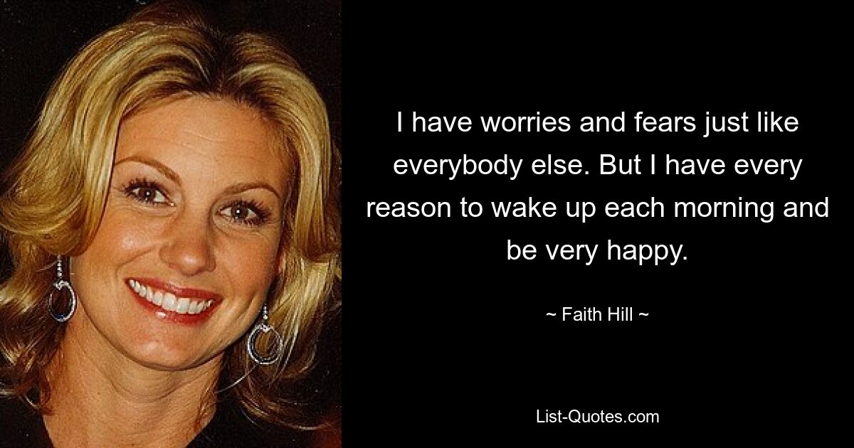 I have worries and fears just like everybody else. But I have every reason to wake up each morning and be very happy. — © Faith Hill