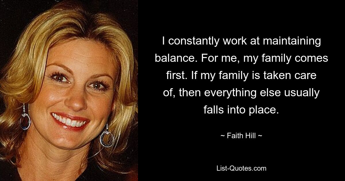 I constantly work at maintaining balance. For me, my family comes first. If my family is taken care of, then everything else usually falls into place. — © Faith Hill