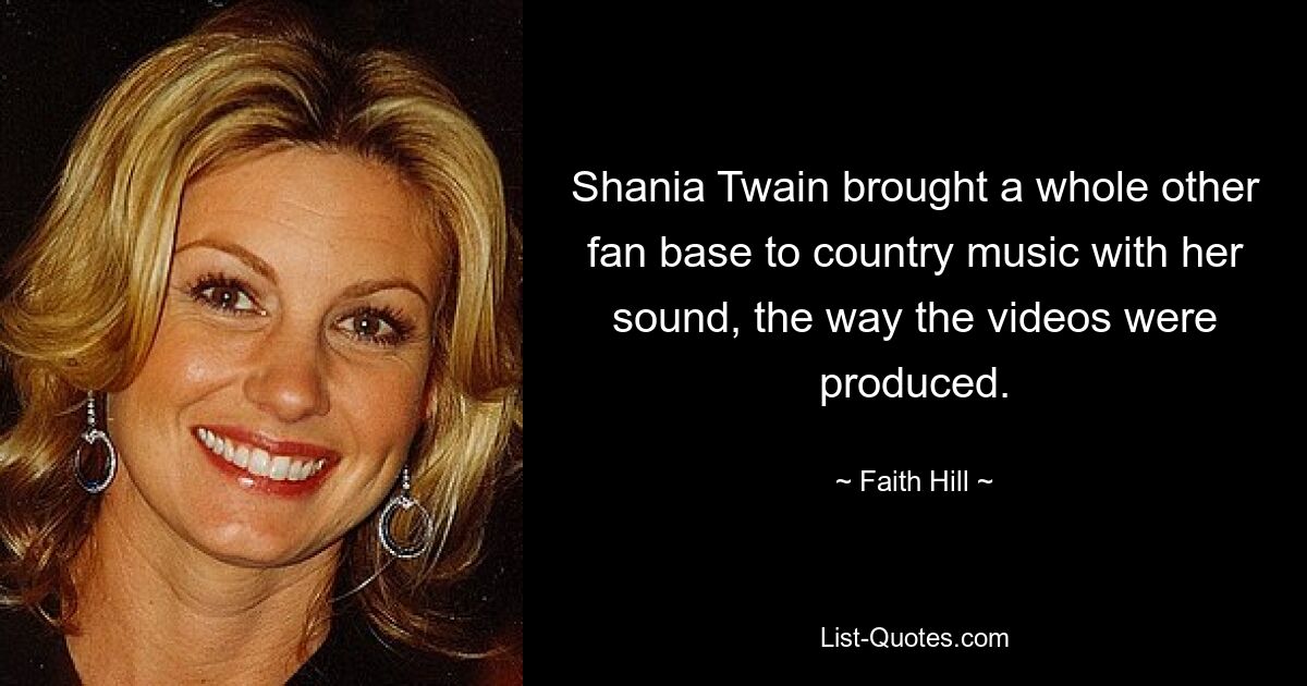 Shania Twain brought a whole other fan base to country music with her sound, the way the videos were produced. — © Faith Hill