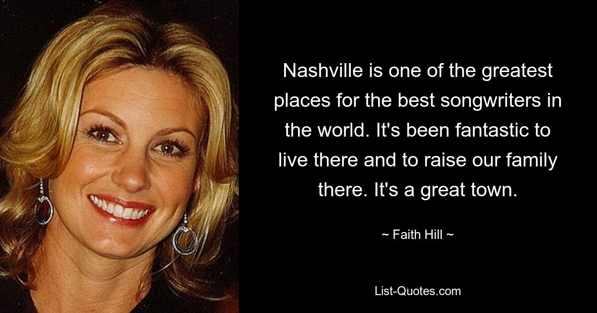 Nashville is one of the greatest places for the best songwriters in the world. It's been fantastic to live there and to raise our family there. It's a great town. — © Faith Hill