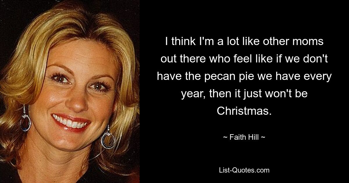 I think I'm a lot like other moms out there who feel like if we don't have the pecan pie we have every year, then it just won't be Christmas. — © Faith Hill