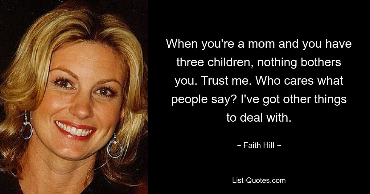 When you're a mom and you have three children, nothing bothers you. Trust me. Who cares what people say? I've got other things to deal with. — © Faith Hill