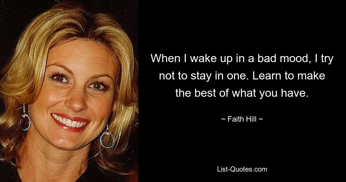 When I wake up in a bad mood, I try not to stay in one. Learn to make the best of what you have. — © Faith Hill