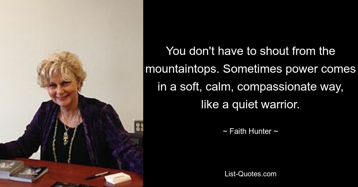 You don't have to shout from the mountaintops. Sometimes power comes in a soft, calm, compassionate way, like a quiet warrior. — © Faith Hunter