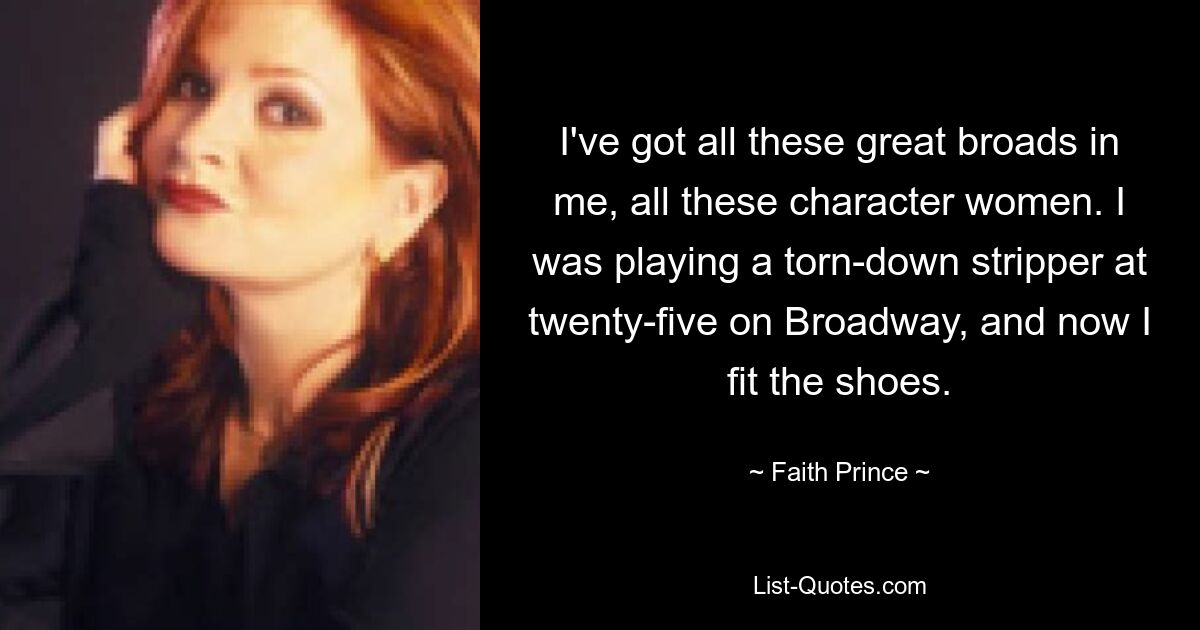 I've got all these great broads in me, all these character women. I was playing a torn-down stripper at twenty-five on Broadway, and now I fit the shoes. — © Faith Prince