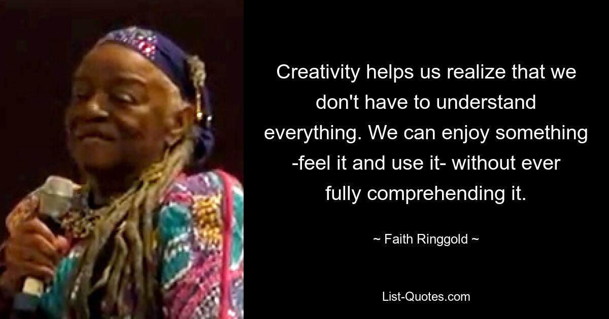 Creativity helps us realize that we don't have to understand everything. We can enjoy something -feel it and use it- without ever fully comprehending it. — © Faith Ringgold