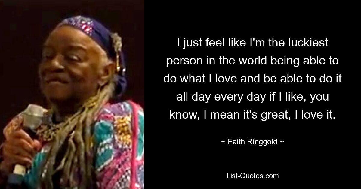 I just feel like I'm the luckiest person in the world being able to do what I love and be able to do it all day every day if I like, you know, I mean it's great, I love it. — © Faith Ringgold