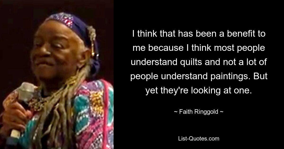 I think that has been a benefit to me because I think most people understand quilts and not a lot of people understand paintings. But yet they're looking at one. — © Faith Ringgold