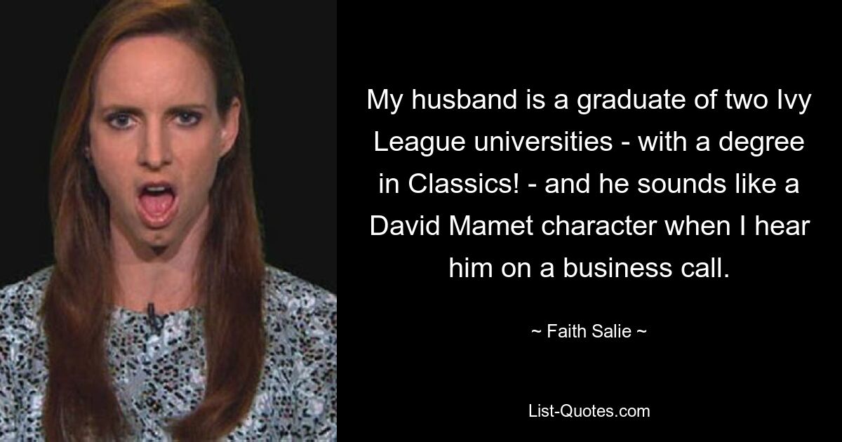 My husband is a graduate of two Ivy League universities - with a degree in Classics! - and he sounds like a David Mamet character when I hear him on a business call. — © Faith Salie