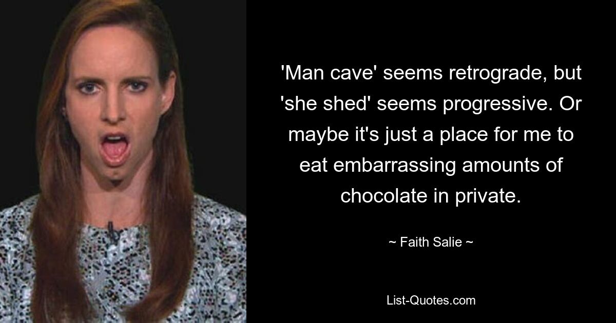 'Man cave' seems retrograde, but 'she shed' seems progressive. Or maybe it's just a place for me to eat embarrassing amounts of chocolate in private. — © Faith Salie