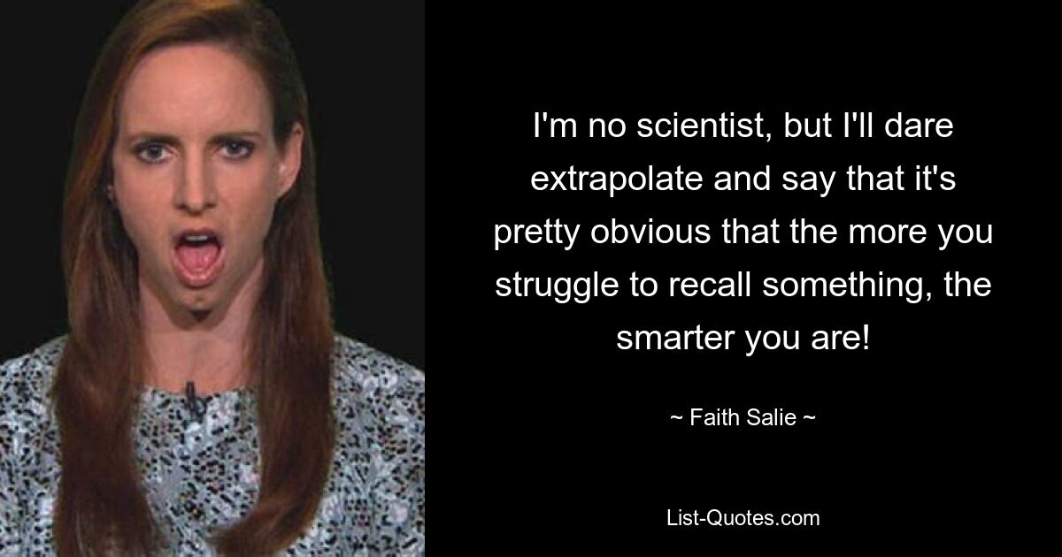 I'm no scientist, but I'll dare extrapolate and say that it's pretty obvious that the more you struggle to recall something, the smarter you are! — © Faith Salie