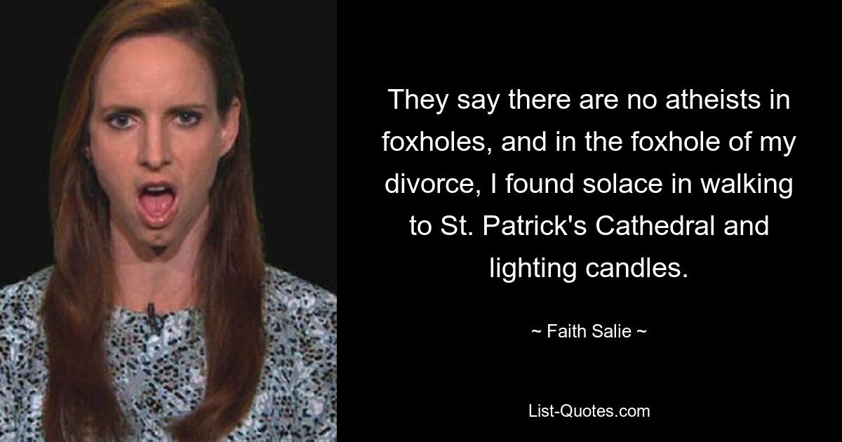 They say there are no atheists in foxholes, and in the foxhole of my divorce, I found solace in walking to St. Patrick's Cathedral and lighting candles. — © Faith Salie