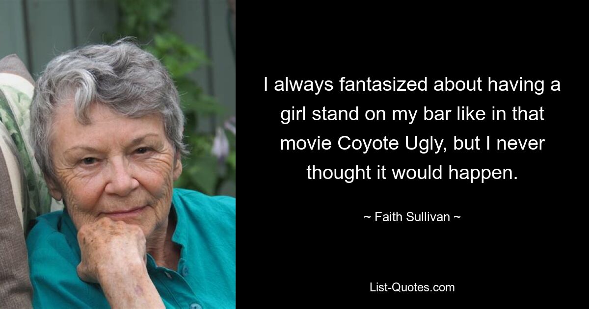 I always fantasized about having a girl stand on my bar like in that movie Coyote Ugly, but I never thought it would happen. — © Faith Sullivan