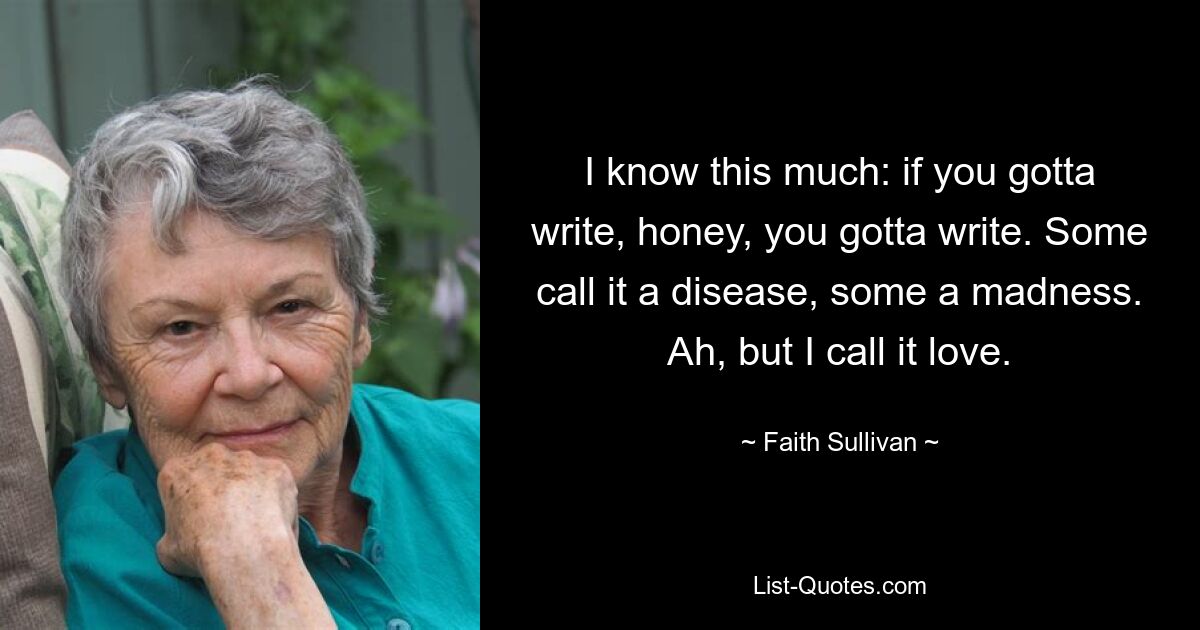 I know this much: if you gotta write, honey, you gotta write. Some call it a disease, some a madness. Ah, but I call it love. — © Faith Sullivan