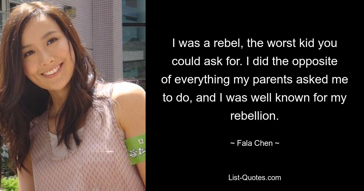 I was a rebel, the worst kid you could ask for. I did the opposite of everything my parents asked me to do, and I was well known for my rebellion. — © Fala Chen