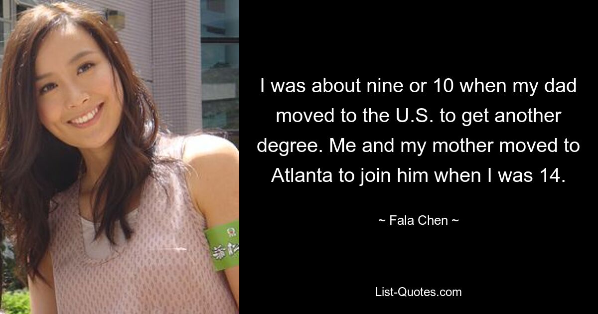 I was about nine or 10 when my dad moved to the U.S. to get another degree. Me and my mother moved to Atlanta to join him when I was 14. — © Fala Chen