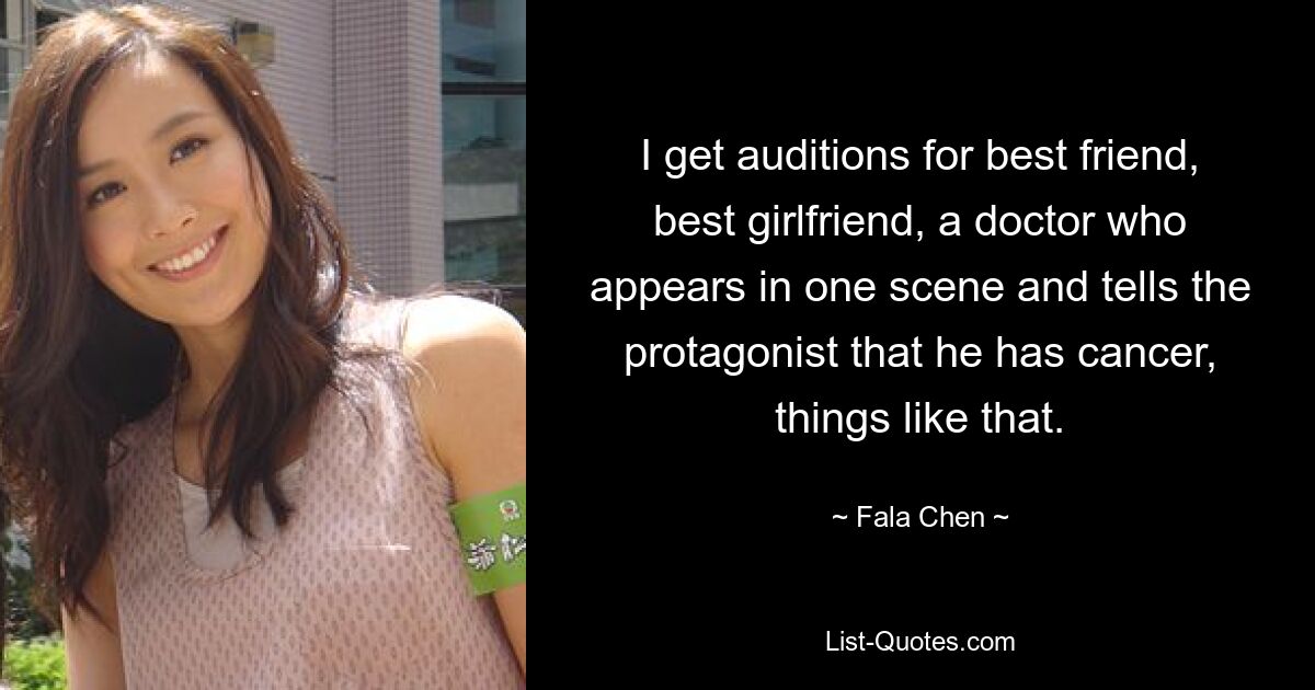 I get auditions for best friend, best girlfriend, a doctor who appears in one scene and tells the protagonist that he has cancer, things like that. — © Fala Chen