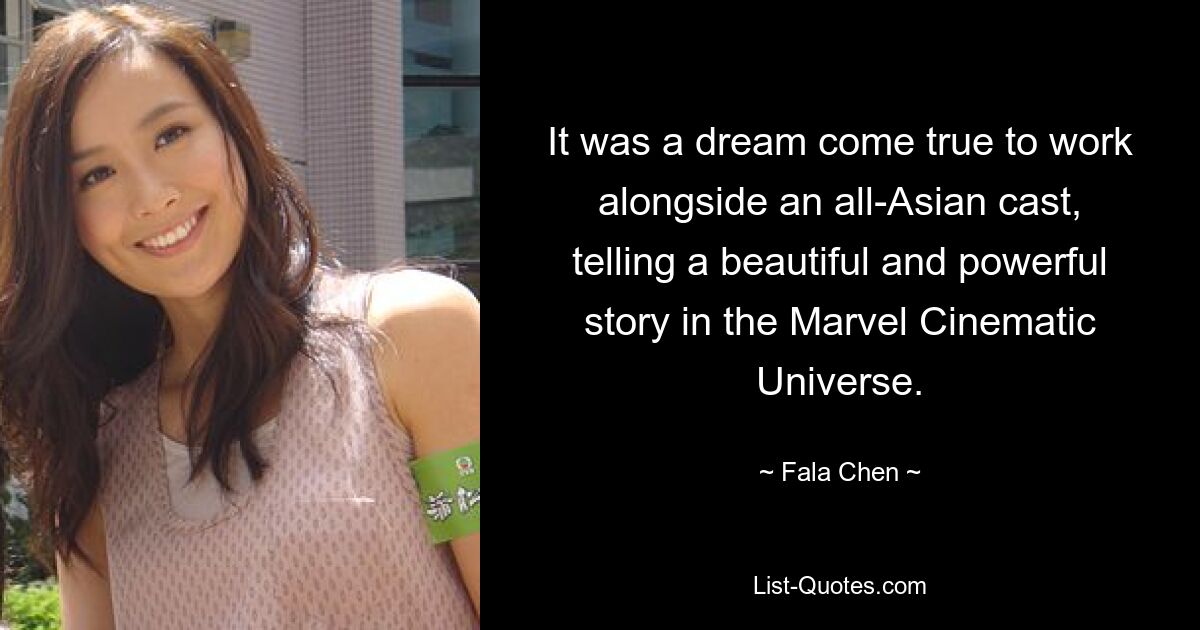 It was a dream come true to work alongside an all-Asian cast, telling a beautiful and powerful story in the Marvel Cinematic Universe. — © Fala Chen