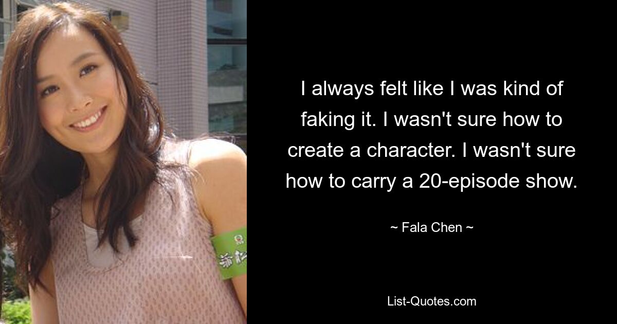 I always felt like I was kind of faking it. I wasn't sure how to create a character. I wasn't sure how to carry a 20-episode show. — © Fala Chen