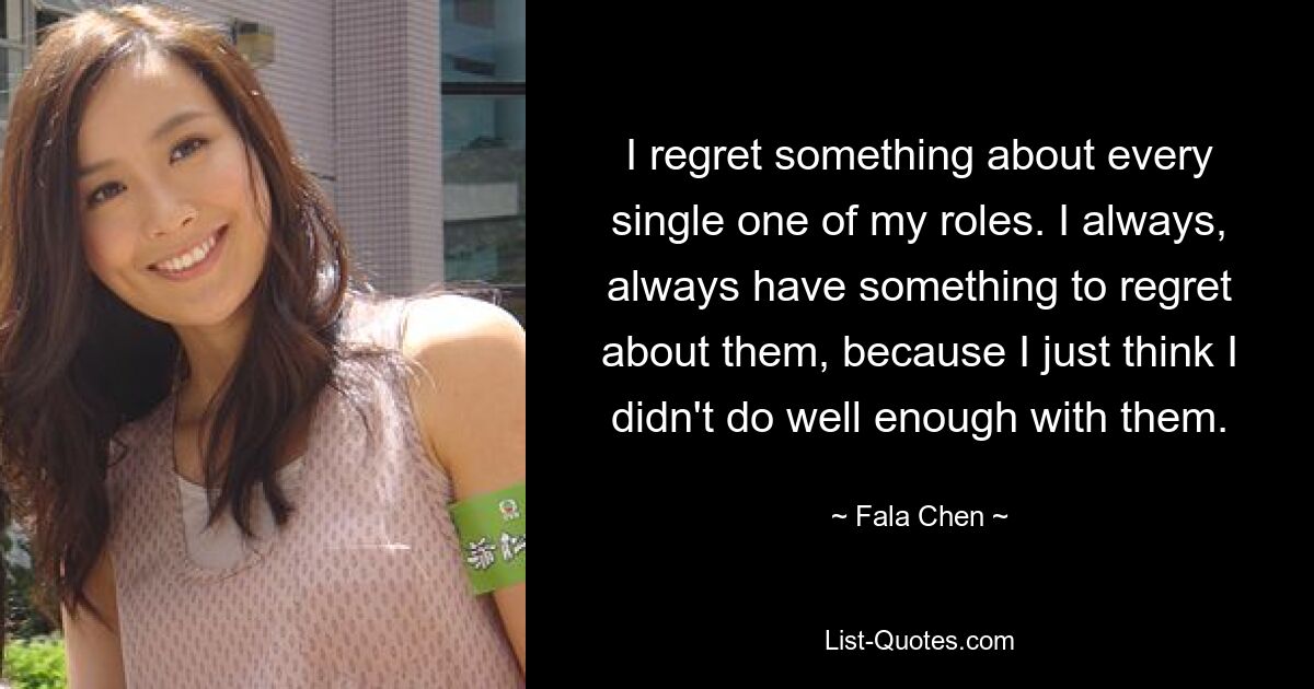 I regret something about every single one of my roles. I always, always have something to regret about them, because I just think I didn't do well enough with them. — © Fala Chen