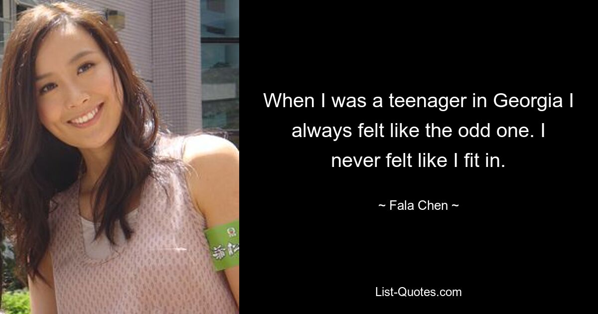 When I was a teenager in Georgia I always felt like the odd one. I never felt like I fit in. — © Fala Chen