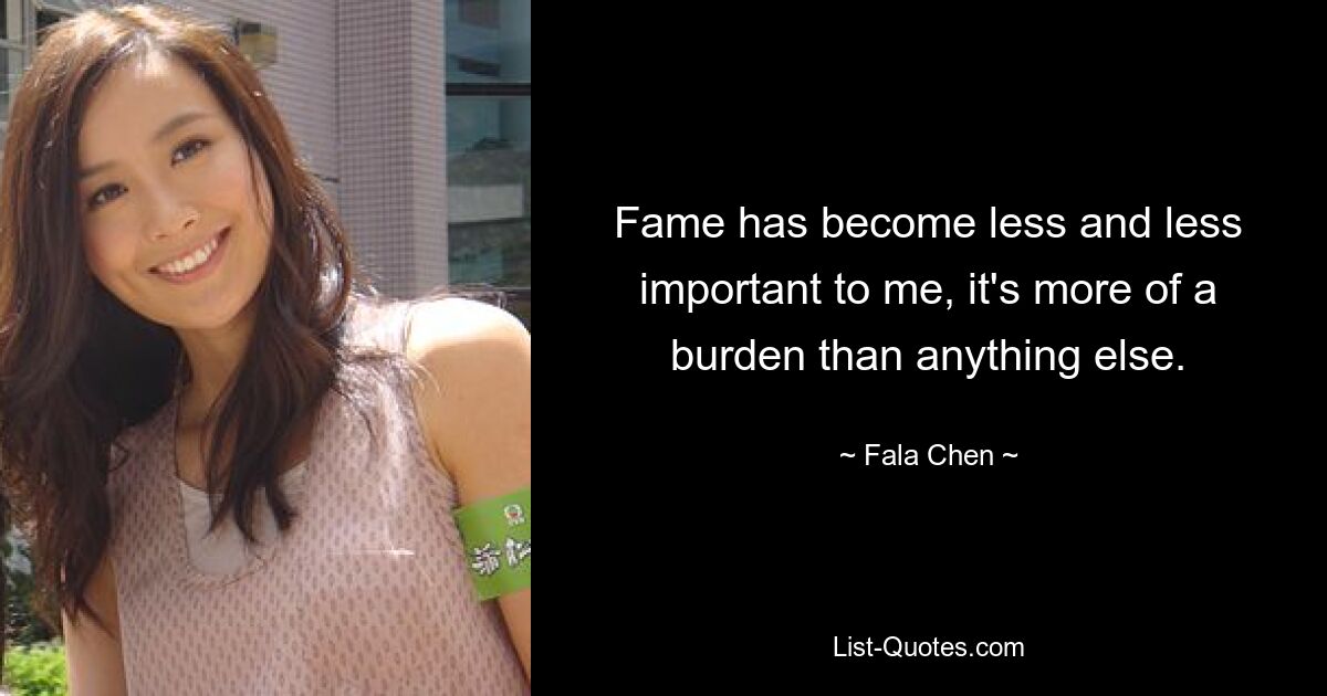 Fame has become less and less important to me, it's more of a burden than anything else. — © Fala Chen