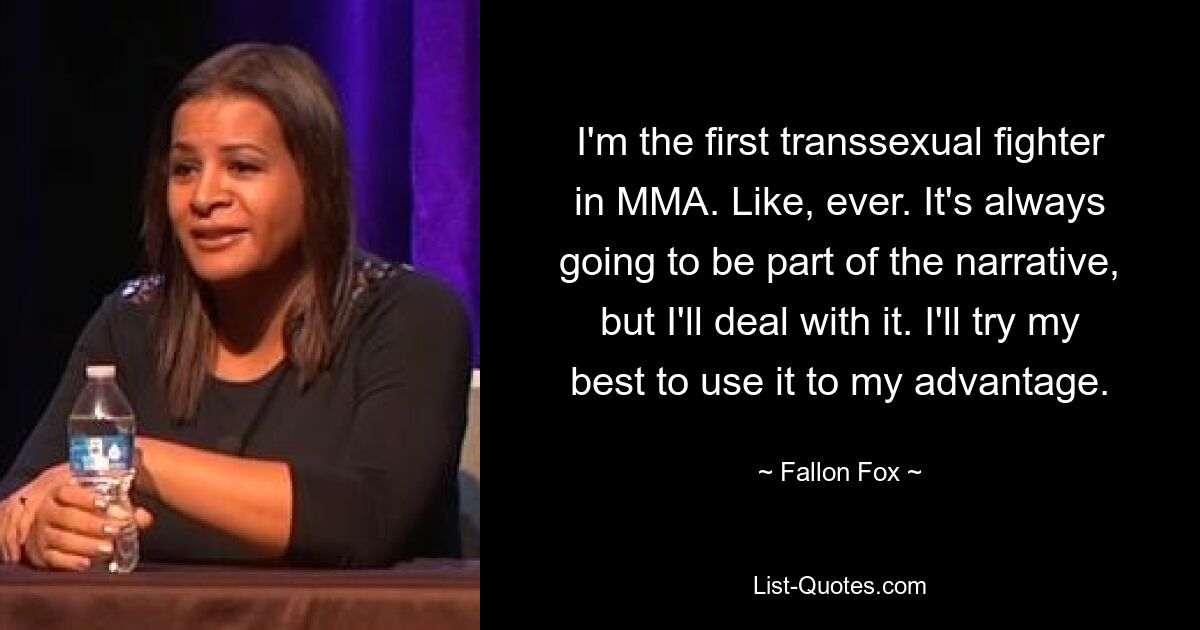 I'm the first transsexual fighter in MMA. Like, ever. It's always going to be part of the narrative, but I'll deal with it. I'll try my best to use it to my advantage. — © Fallon Fox