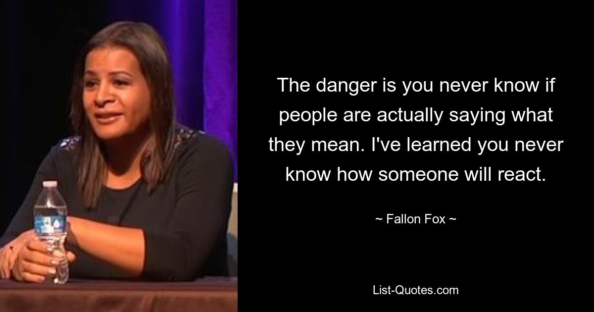 The danger is you never know if people are actually saying what they mean. I've learned you never know how someone will react. — © Fallon Fox