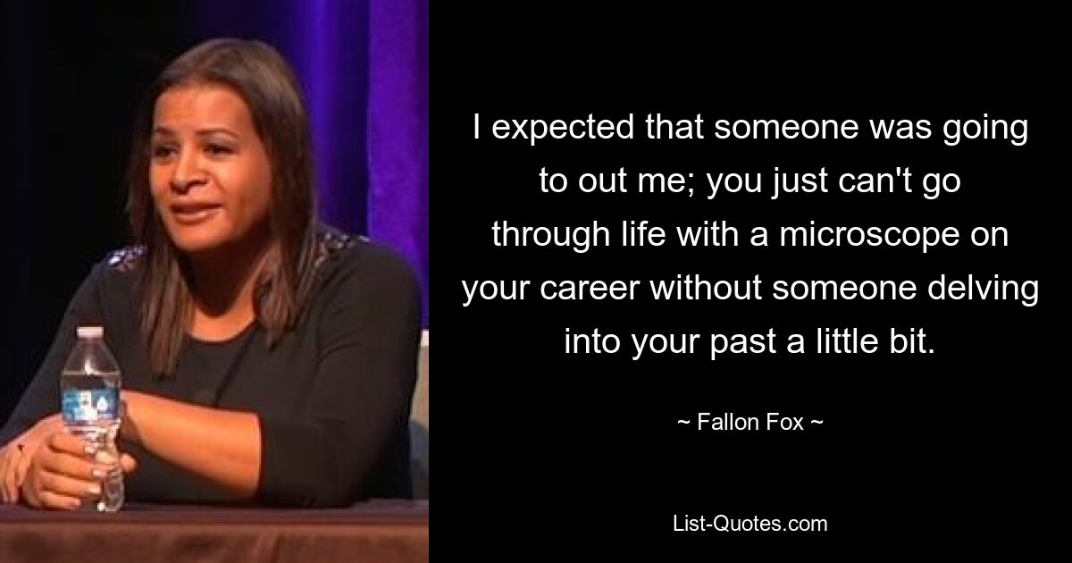 I expected that someone was going to out me; you just can't go through life with a microscope on your career without someone delving into your past a little bit. — © Fallon Fox