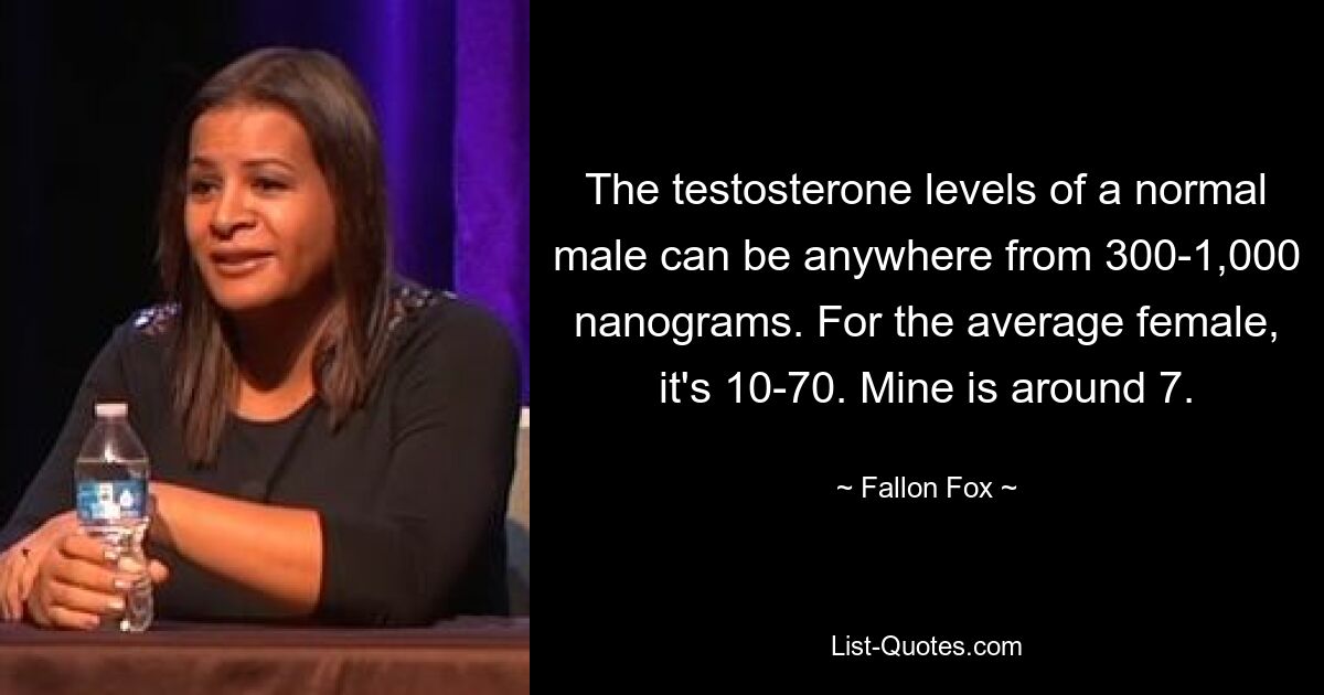 The testosterone levels of a normal male can be anywhere from 300-1,000 nanograms. For the average female, it's 10-70. Mine is around 7. — © Fallon Fox