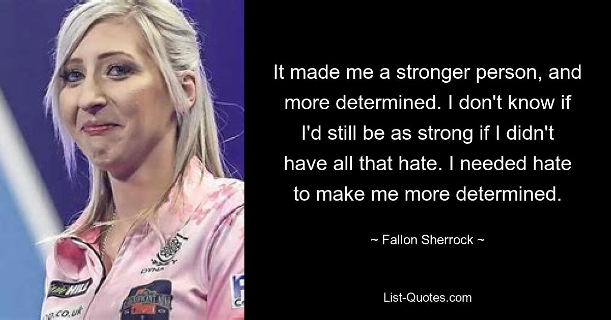 It made me a stronger person, and more determined. I don't know if I'd still be as strong if I didn't have all that hate. I needed hate to make me more determined. — © Fallon Sherrock