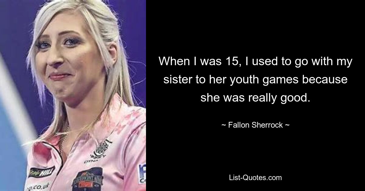 When I was 15, I used to go with my sister to her youth games because she was really good. — © Fallon Sherrock