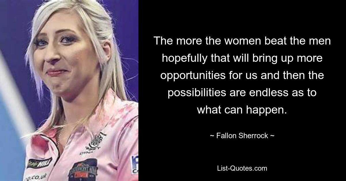 The more the women beat the men hopefully that will bring up more opportunities for us and then the possibilities are endless as to what can happen. — © Fallon Sherrock