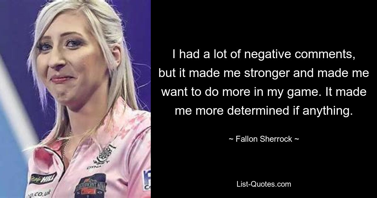 I had a lot of negative comments, but it made me stronger and made me want to do more in my game. It made me more determined if anything. — © Fallon Sherrock