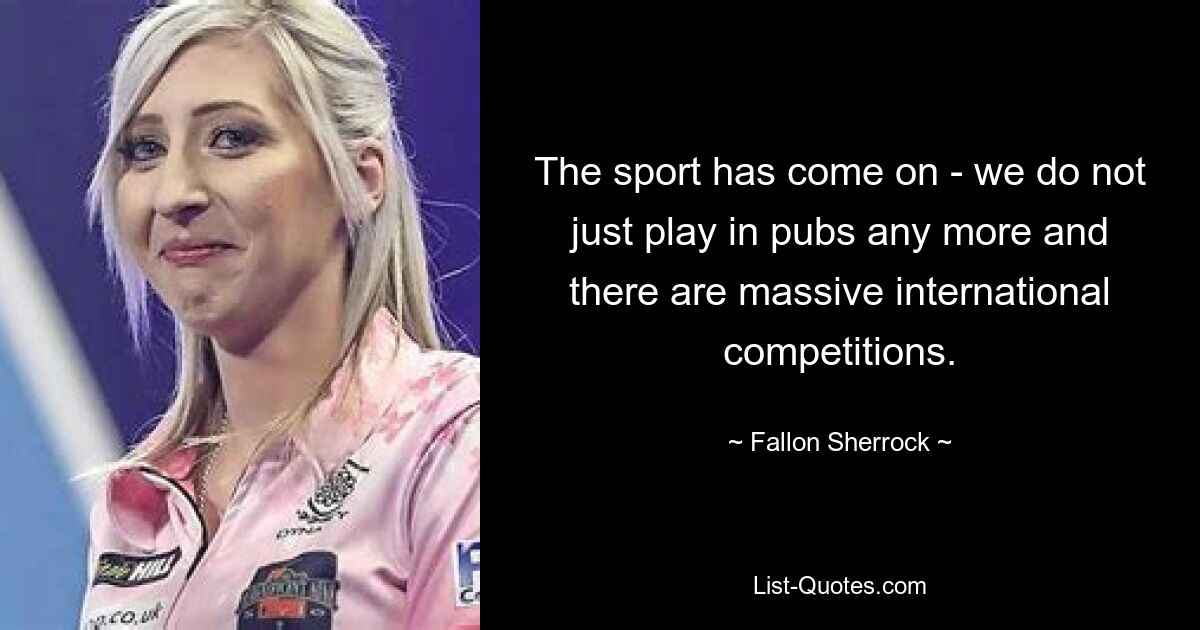 The sport has come on - we do not just play in pubs any more and there are massive international competitions. — © Fallon Sherrock