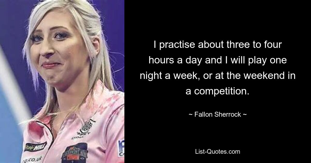 I practise about three to four hours a day and I will play one night a week, or at the weekend in a competition. — © Fallon Sherrock