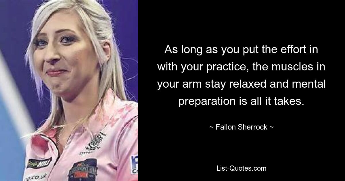 As long as you put the effort in with your practice, the muscles in your arm stay relaxed and mental preparation is all it takes. — © Fallon Sherrock